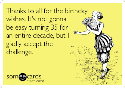 Thanks to all for the birthday
wishes. It's not gonna
be easy turning 35 for
an entire decade, but I
gladly accept the
challenge.                  
