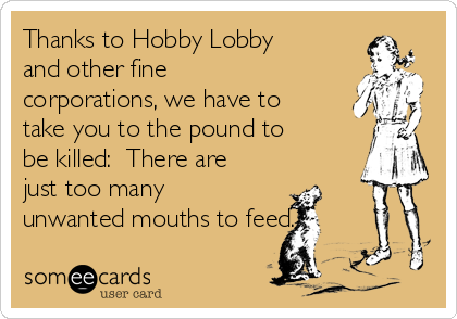 Thanks to Hobby Lobby
and other fine
corporations, we have to
take you to the pound to
be killed:  There are
just too many
unwanted mouths to feed.