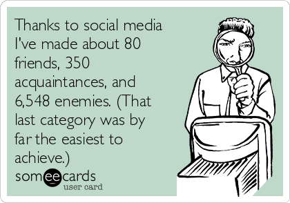 Thanks to social media
I've made about 80
friends, 350
acquaintances, and
6,548 enemies. (That
last category was by
far the easiest to
achieve.)