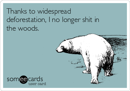 Thanks to widespread
deforestation, I no longer shit in
the woods.