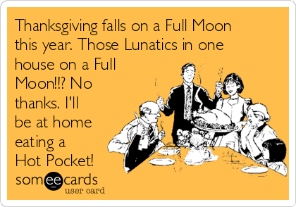 Thanksgiving falls on a Full Moon
this year. Those Lunatics in one
house on a Full
Moon!!? No
thanks. I'll
be at home
eating a
Hot Pocket!
