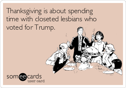 Thanksgiving is about spending
time with closeted lesbians who
voted for Trump.