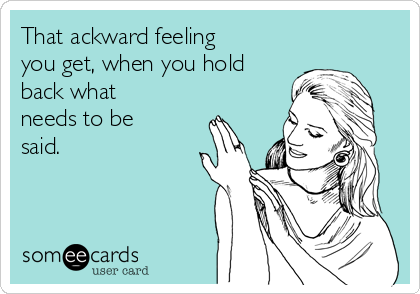 That ackward feeling
you get, when you hold
back what
needs to be
said.