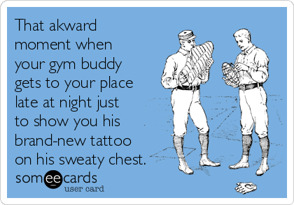 That akward
moment when
your gym buddy
gets to your place
late at night just
to show you his
brand-new tattoo
on his sweaty chest.