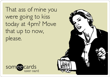 That ass of mine you
were going to kiss
today at 4pm? Move
that up to now,
please.