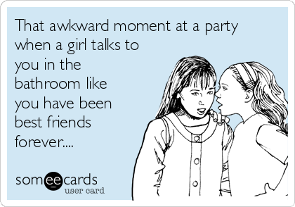 That awkward moment at a party
when a girl talks to
you in the
bathroom like
you have been
best friends
forever....