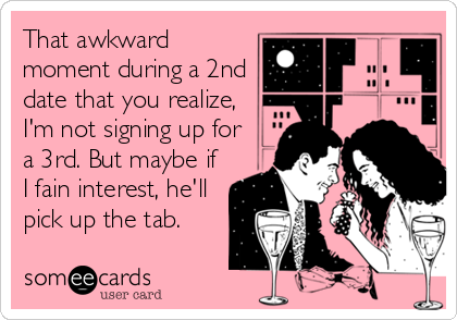 That awkward
moment during a 2nd
date that you realize,
I'm not signing up for
a 3rd. But maybe if
I fain interest, he'll
pick up the tab.