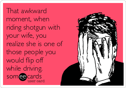 That awkward
moment, when
riding shotgun with
your wife, you
realize she is one of
those people you
would flip off
while driving.
