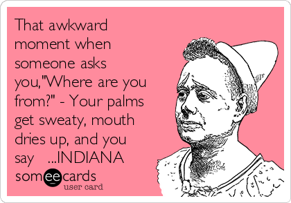 That awkward
moment when
someone asks
you,"Where are you
from?" - Your palms
get sweaty, mouth
dries up, and you
say   ...INDIANA
