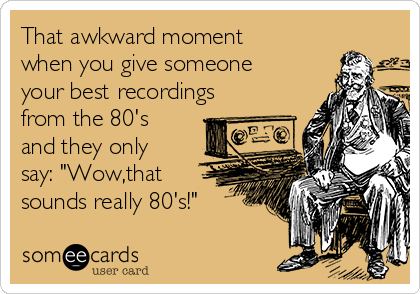 That awkward moment
when you give someone
your best recordings
from the 80's
and they only
say: "Wow,that
sounds really 80's!"