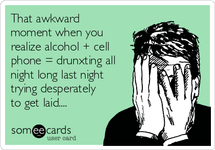 That awkward
moment when you
realize alcohol + cell
phone = drunxting all
night long last night 
trying desperately
to get laid....
