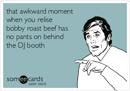 that awkward moment
when you relise
bobby roast beef has
no pants on behind
the DJ booth