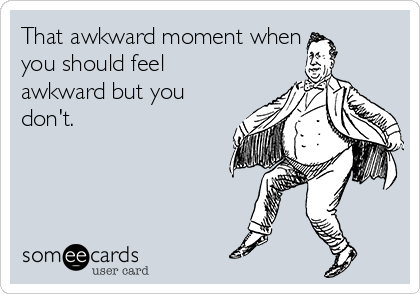 That awkward moment when
you should feel
awkward but you
don't. 
