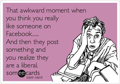 That awkward moment when
you think you really
like someone on
Facebook...... 
And then they post
something and
you realize they
are a liberal.  