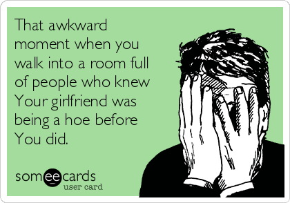 That awkward
moment when you
walk into a room full
of people who knew
Your girlfriend was
being a hoe before
You did.