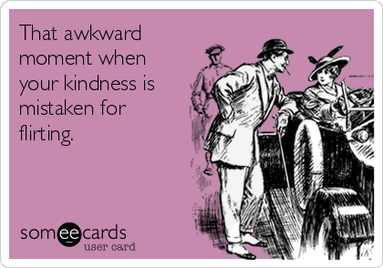 That awkward
moment when
your kindness is
mistaken for
flirting.
