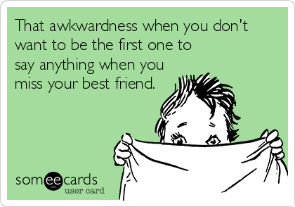 That awkwardness when you don't
want to be the first one to 
say anything when you
miss your best friend.