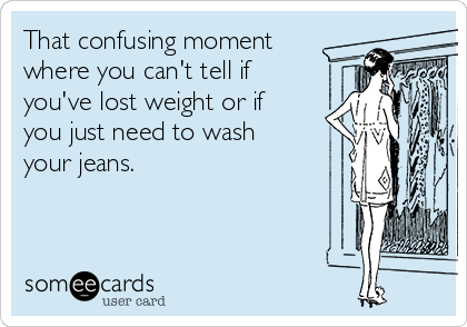 That confusing moment
where you can't tell if
you've lost weight or if
you just need to wash
your jeans.