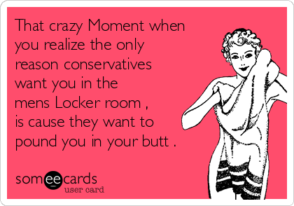 That crazy Moment when
you realize the only
reason conservatives
want you in the
mens Locker room , 
is cause they want to
pound you in your butt . 