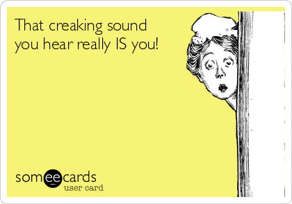 That creaking sound
you hear really IS you!