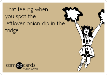 That feeling when
you spot the
leftlover onion dip in the
fridge.