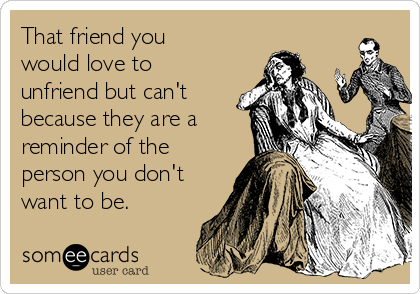 That friend you
would love to
unfriend but can't
because they are a
reminder of the
person you don't
want to be.