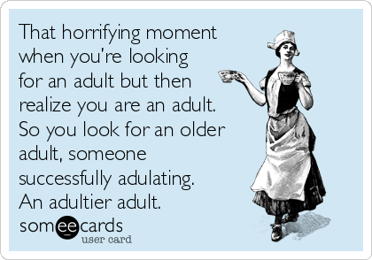 That horrifying moment 
when you’re looking
for an adult but then
realize you are an adult.
So you look for an older
adult, someone
successfully adulating.
An adultier adult.