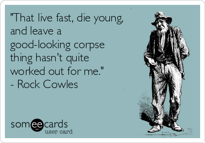 "That live fast, die young,
and leave a
good-looking corpse
thing hasn't quite
worked out for me."
- Rock Cowles
