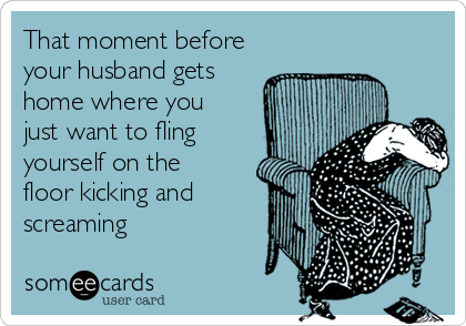 That moment before
your husband gets
home where you
just want to fling
yourself on the
floor kicking and
screaming