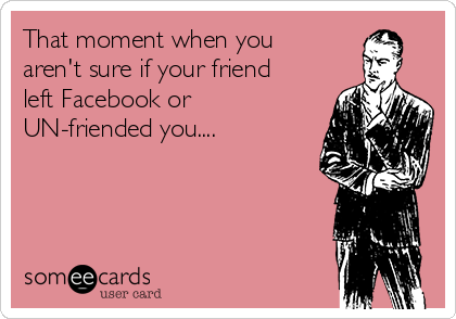 That moment when you
aren't sure if your friend
left Facebook or
UN-friended you....
