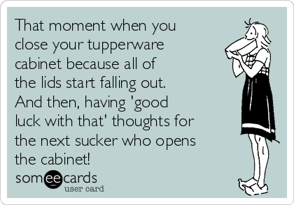 That moment when you
close your tupperware
cabinet because all of
the lids start falling out.
And then, having 'good
luck with that' thoughts for
the next sucker who opens
the cabinet!