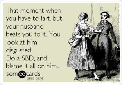 That moment when
you have to fart, but
your husband
beats you to it. You
look at him
disgusted, 
Do a SBD, and
blame it all on him...