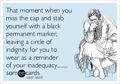 That moment when you
miss the cap and stab
yourself with a black
permanent marker,
leaving a circle of
indignity for you to
wear as a reminder
of your inadequacy.........