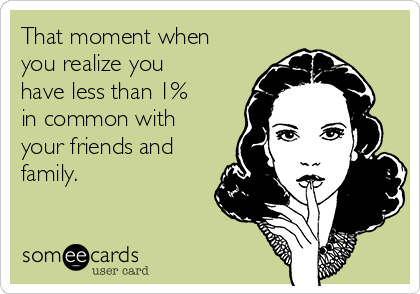That moment when
you realize you
have less than 1%
in common with
your friends and
family.