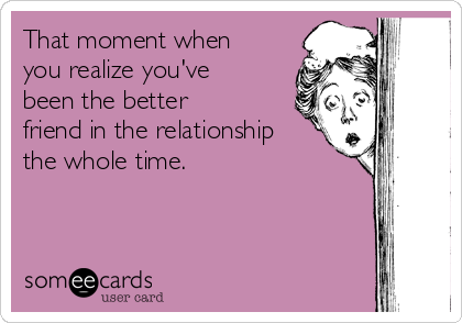 That moment when
you realize you've
been the better
friend in the relationship
the whole time. 