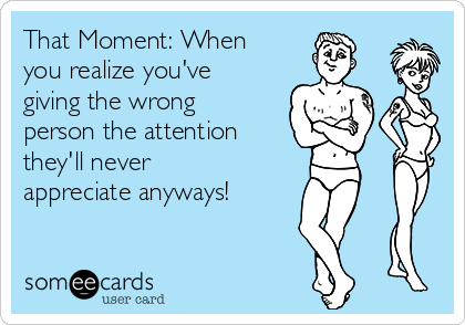 That Moment: When you realize you've giving the wrong person the attention  they'll never appreciate anyways! | Animated Text Ecard