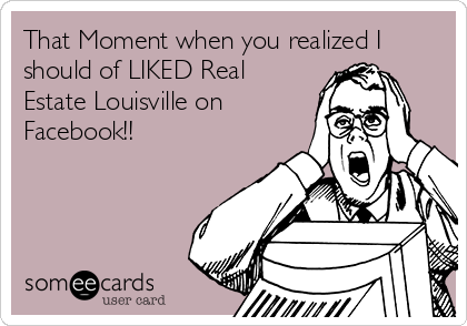 That Moment when you realized I
should of LIKED Real
Estate Louisville on
Facebook!!
