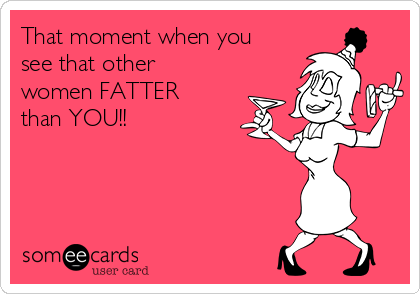 That moment when you
see that other
women FATTER
than YOU!! 