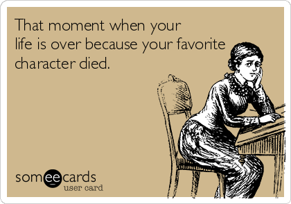 That moment when your
life is over because your favorite
character died.