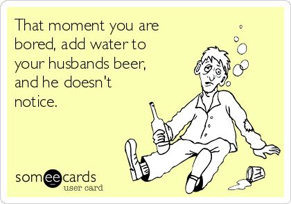 That moment you are
bored, add water to
your husbands beer,
and he doesn't
notice.