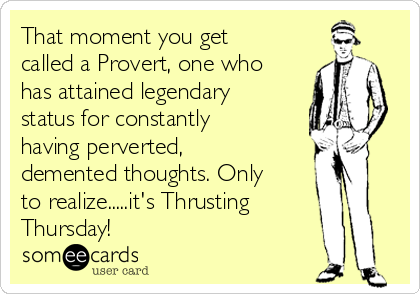 That moment you get
called a Provert, one who
has attained legendary
status for constantly
having perverted,
demented thoughts. Only
to realize.....it's Thrusting
Thursday!