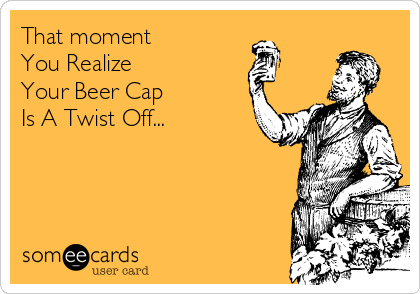 That moment 
You Realize
Your Beer Cap
Is A Twist Off...