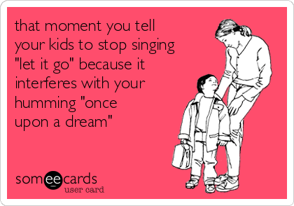 that moment you tell
your kids to stop singing
"let it go" because it
interferes with your
humming "once
upon a dream"