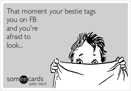 That moment your bestie tags
you on FB 
and you're
afraid to
look...