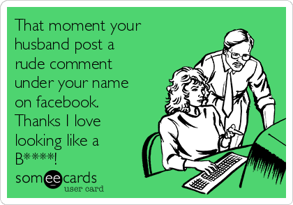 That moment your
husband post a
rude comment
under your name
on facebook. 
Thanks I love
looking like a
B****!