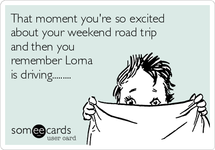 That moment you're so excited
about your weekend road trip
and then you
remember Lorna
is driving.........