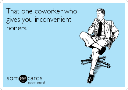 That one coworker who
gives you inconvenient
boners..