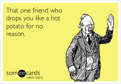 That one friend who
drops you like a hot
potato for no
reason.