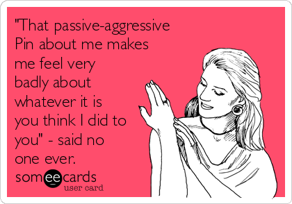 "That passive-aggressive
Pin about me makes
me feel very
badly about
whatever it is
you think I did to
you" - said no
one ever.