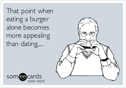 That point when
eating a burger
alone becomes
more appealing
than dating.....